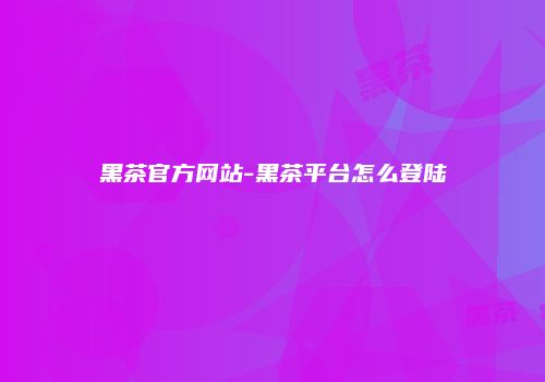 黑茶官方网站-黑茶平台怎么登陆