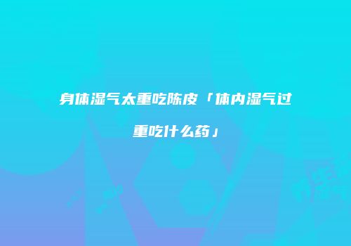 身体湿气太重吃陈皮「体内湿气过重吃什么药」