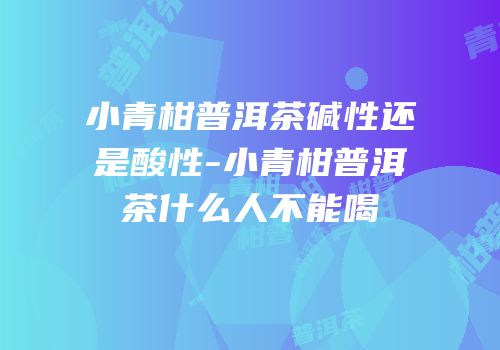 小青柑普洱茶碱性还是酸性-小青柑普洱茶什么人不能喝