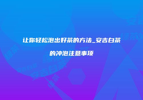 让你轻松泡出好茶的方法_安吉白茶的冲泡注意事项
