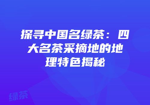 探寻中国名绿茶：四大名茶采摘地的地理特色揭秘