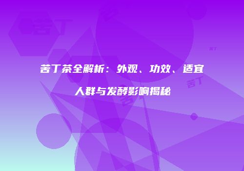 苦丁茶全解析：外观、功效、适宜人群与发酵影响揭秘