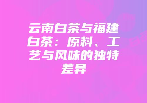 云南白茶与福建白茶：原料、工艺与风味的独特差异