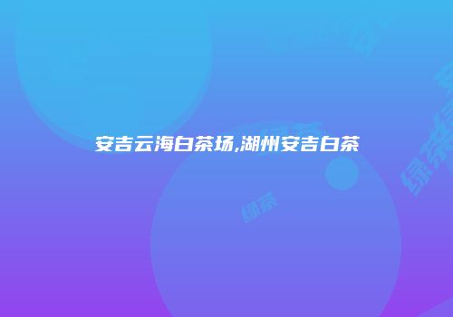 安吉云海白茶场,湖州安吉白茶