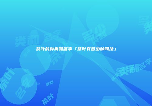 茶叶的种类和名字「茶叶有多少种叫法」