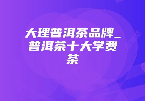 大理普洱茶品牌_普洱茶十大学费茶