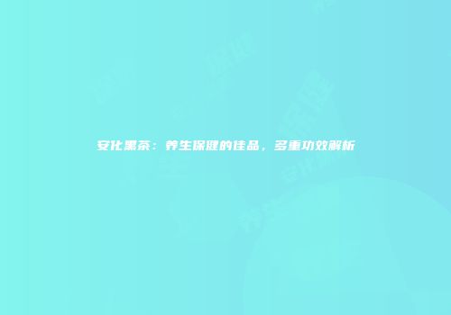 安化黑茶：养生保健的佳品，多重功效解析
