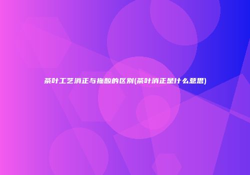 茶叶工艺消正与拖酸的区别(茶叶消正是什么意思)