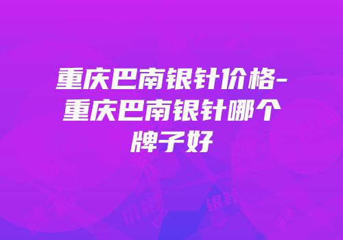 重庆巴南银针价格-重庆巴南银针哪个牌子好