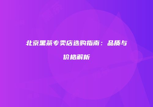 北京黑茶专卖店选购指南：品质与价格解析
