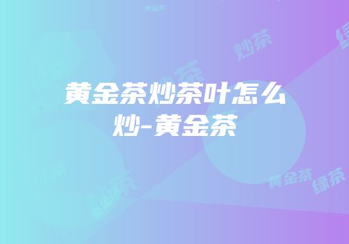 黄金茶炒茶叶怎么炒-黄金茶