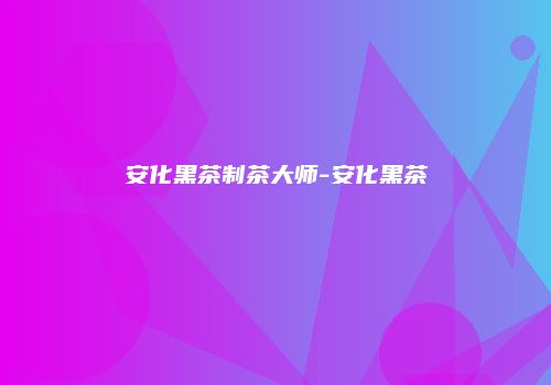 安化黑茶制茶大师-安化黑茶