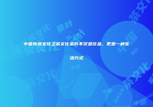 中国传统文化之茶文化茶叶不仅是饮品，更是一种生活方式