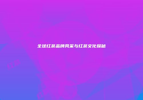 全球红茶品牌风采与红茶文化探秘