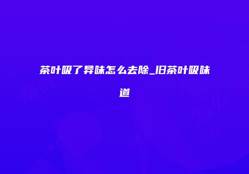 茶叶吸了异味怎么去除_旧茶叶吸味道