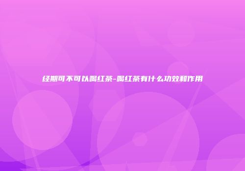经期可不可以喝红茶-喝红茶有什么功效和作用