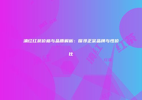 滇红红茶价格与品质解析：探寻正宗品牌与性价比