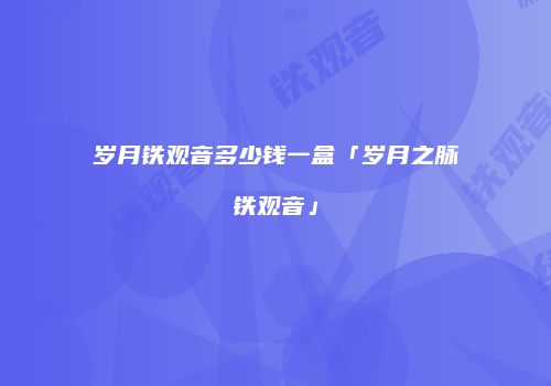 岁月铁观音多少钱一盒「岁月之脉铁观音」