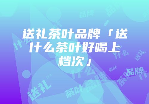 送礼茶叶品牌「送什么茶叶好喝上档次」