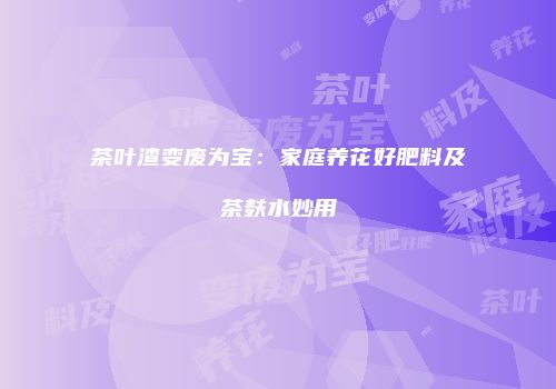 茶叶渣变废为宝：家庭养花好肥料及茶麸水妙用