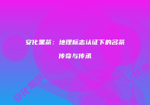 安化黑茶：地理标志认证下的名茶传奇与传承