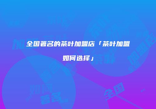 全国著名的茶叶加盟店「茶叶加盟如何选择」