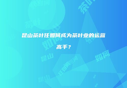 昆山茶叶任如何成为茶叶业的运营高手？