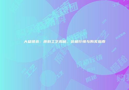 大益团茶：原料工艺揭秘，价格行情与购买指南