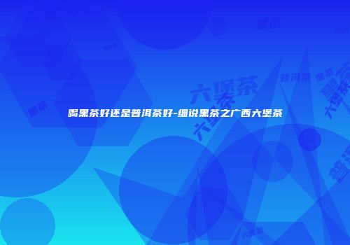喝黑茶好还是普洱茶好-细说黑茶之广西六堡茶