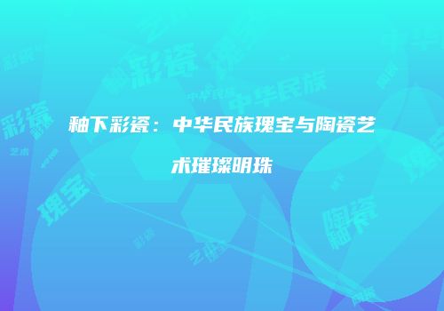 釉下彩瓷：中华民族瑰宝与陶瓷艺术璀璨明珠
