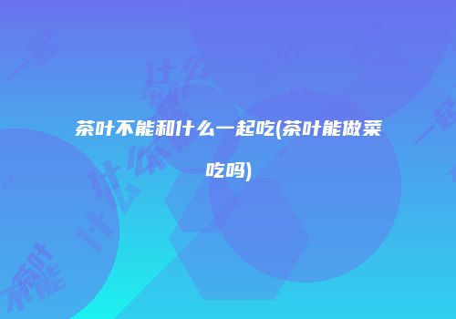 茶叶不能和什么一起吃(茶叶能做菜吃吗)