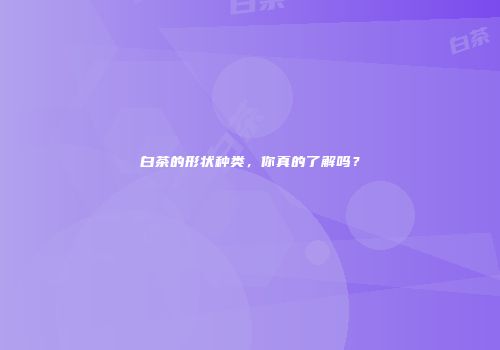 白茶的形状种类，你真的了解吗？