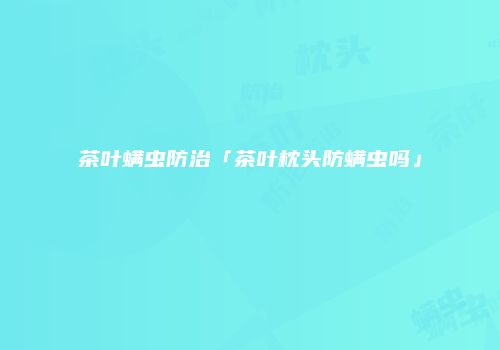茶叶螨虫防治「茶叶枕头防螨虫吗」