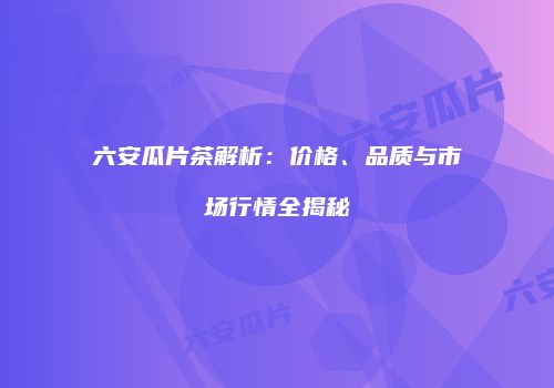 六安瓜片茶解析：价格、品质与市场行情全揭秘