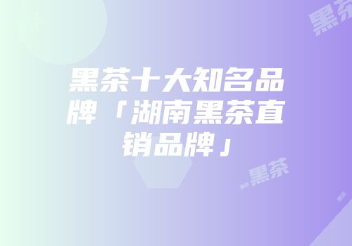黑茶十大知名品牌「湖南黑茶直销品牌」