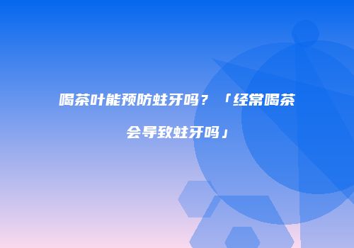 喝茶叶能预防蛀牙吗？「经常喝茶会导致蛀牙吗」