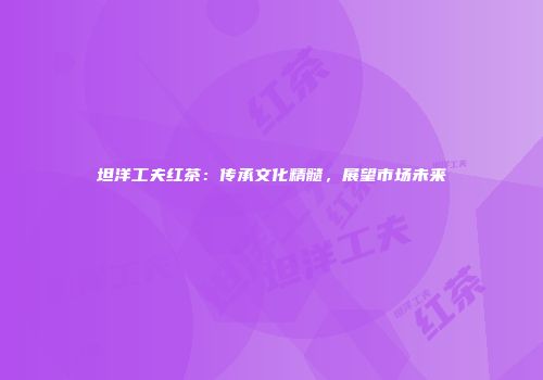 坦洋工夫红茶：传承文化精髓，展望市场未来