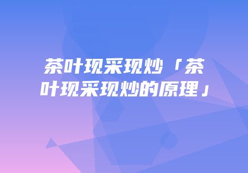 茶叶现采现炒「茶叶现采现炒的原理」