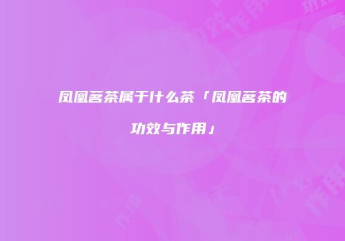 凤凰茗茶属于什么茶「凤凰茗茶的功效与作用」