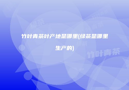 竹叶青茶叶产地是哪里(绿茶是哪里生产的)