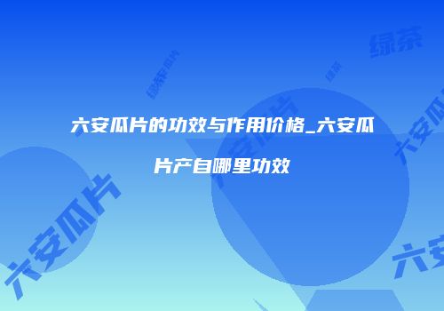 六安瓜片的功效与作用价格_六安瓜片产自哪里功效