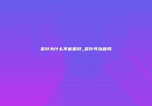 茶叶为什么不能晒好_茶叶可以晒吗