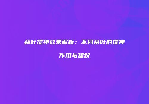 茶叶提神效果解析：不同茶叶的提神作用与建议