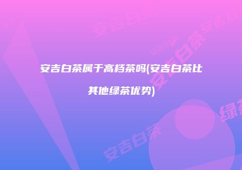 安吉白茶属于高档茶吗(安吉白茶比其他绿茶优势)