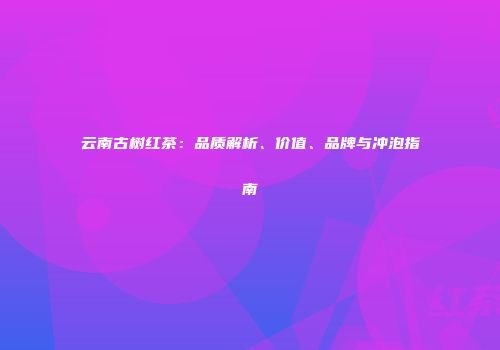 云南古树红茶：品质解析、价值、品牌与冲泡指南