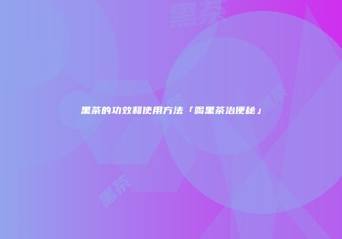 黑茶的功效和使用方法「喝黑茶治便秘」