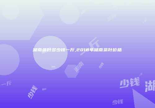 湖南茶叶多少钱一斤,2018年湖南茶叶价格