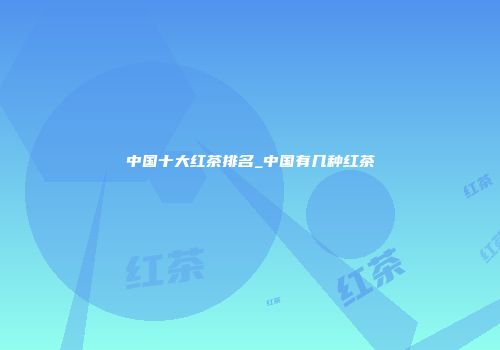 中国十大红茶排名_中国有几种红茶