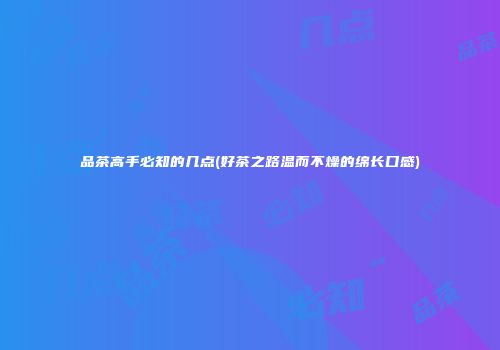 品茶高手必知的几点(好茶之路温而不燥的绵长口感)