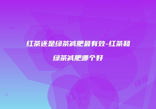 红茶还是绿茶减肥最有效-红茶和绿茶减肥哪个好